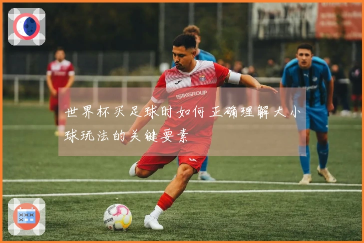世界杯买足球时如何正确理解大小球玩法的关键要素